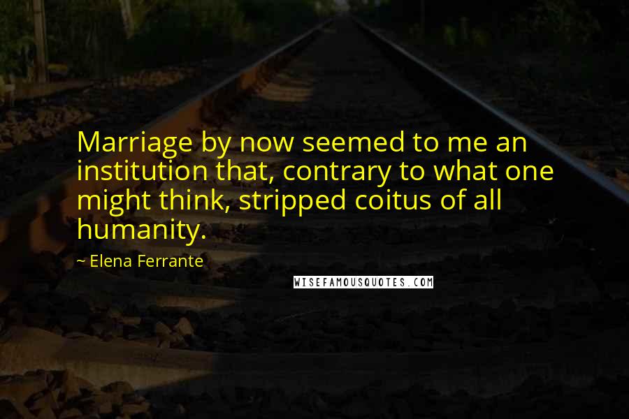 Elena Ferrante Quotes: Marriage by now seemed to me an institution that, contrary to what one might think, stripped coitus of all humanity.