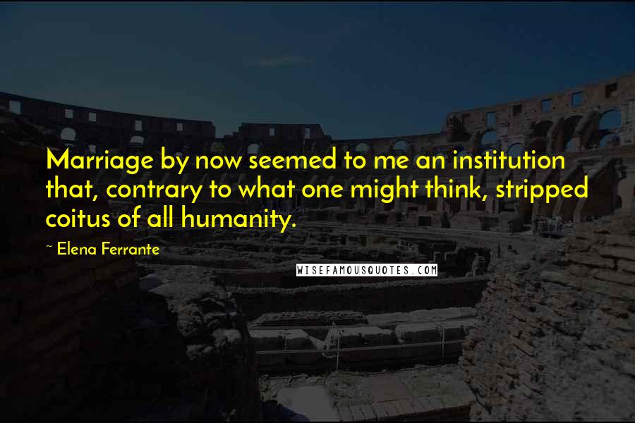 Elena Ferrante Quotes: Marriage by now seemed to me an institution that, contrary to what one might think, stripped coitus of all humanity.
