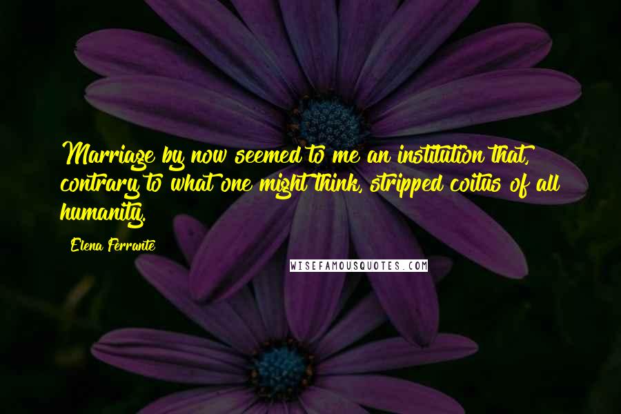 Elena Ferrante Quotes: Marriage by now seemed to me an institution that, contrary to what one might think, stripped coitus of all humanity.