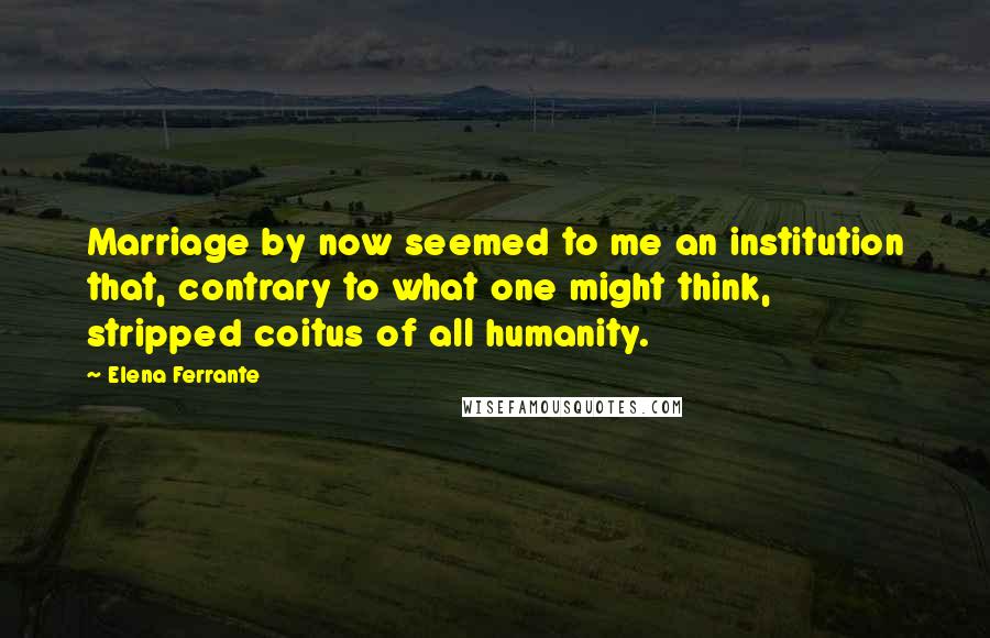 Elena Ferrante Quotes: Marriage by now seemed to me an institution that, contrary to what one might think, stripped coitus of all humanity.