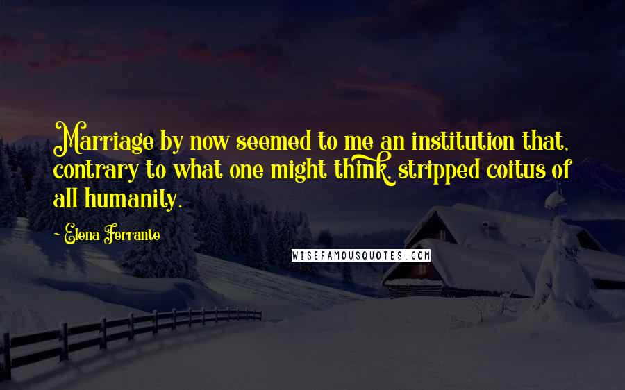 Elena Ferrante Quotes: Marriage by now seemed to me an institution that, contrary to what one might think, stripped coitus of all humanity.