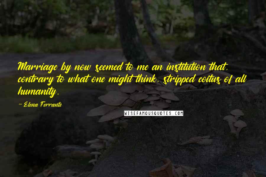 Elena Ferrante Quotes: Marriage by now seemed to me an institution that, contrary to what one might think, stripped coitus of all humanity.