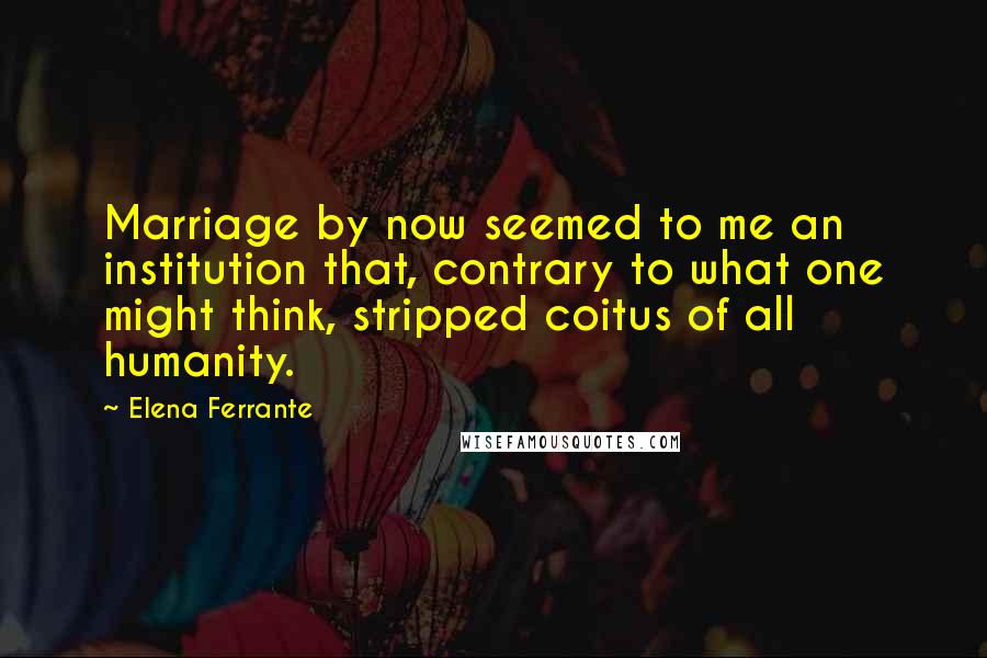 Elena Ferrante Quotes: Marriage by now seemed to me an institution that, contrary to what one might think, stripped coitus of all humanity.