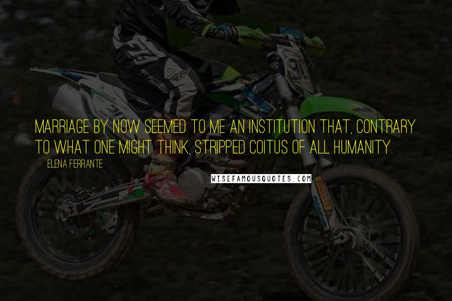 Elena Ferrante Quotes: Marriage by now seemed to me an institution that, contrary to what one might think, stripped coitus of all humanity.