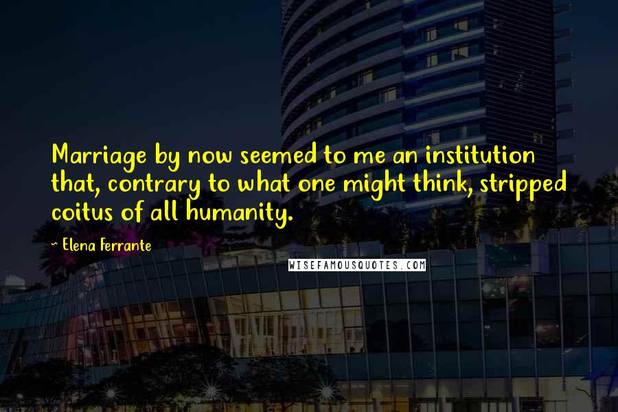 Elena Ferrante Quotes: Marriage by now seemed to me an institution that, contrary to what one might think, stripped coitus of all humanity.