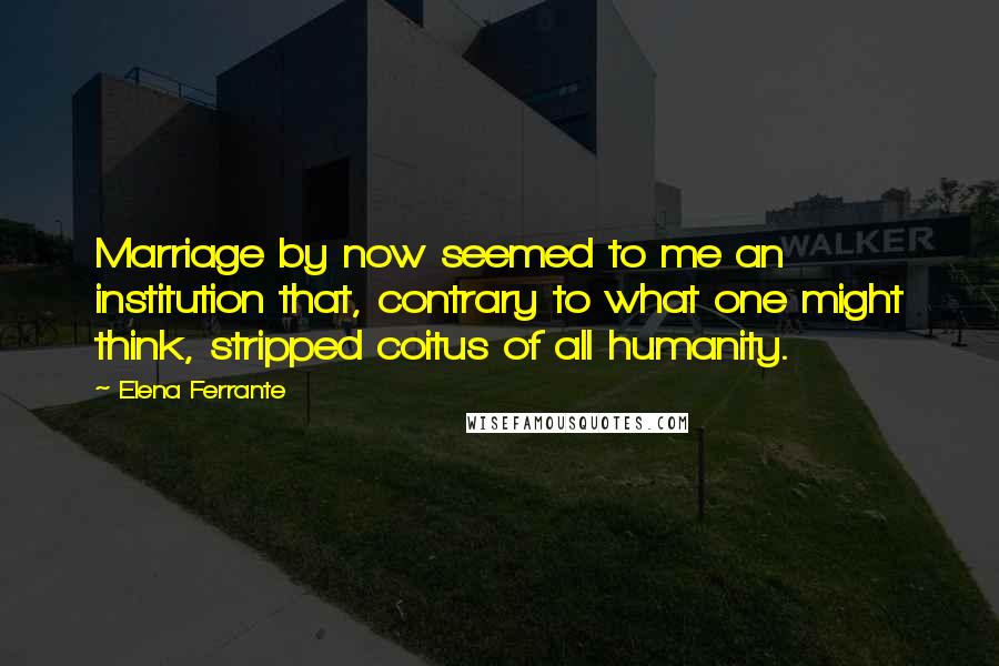 Elena Ferrante Quotes: Marriage by now seemed to me an institution that, contrary to what one might think, stripped coitus of all humanity.