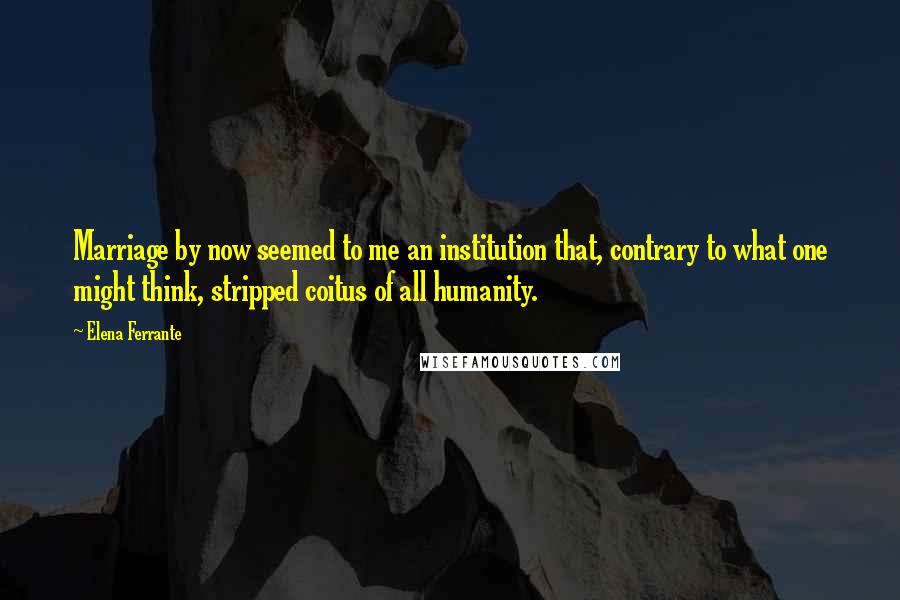 Elena Ferrante Quotes: Marriage by now seemed to me an institution that, contrary to what one might think, stripped coitus of all humanity.