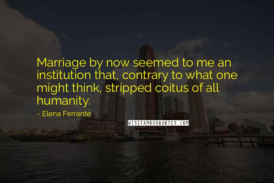 Elena Ferrante Quotes: Marriage by now seemed to me an institution that, contrary to what one might think, stripped coitus of all humanity.