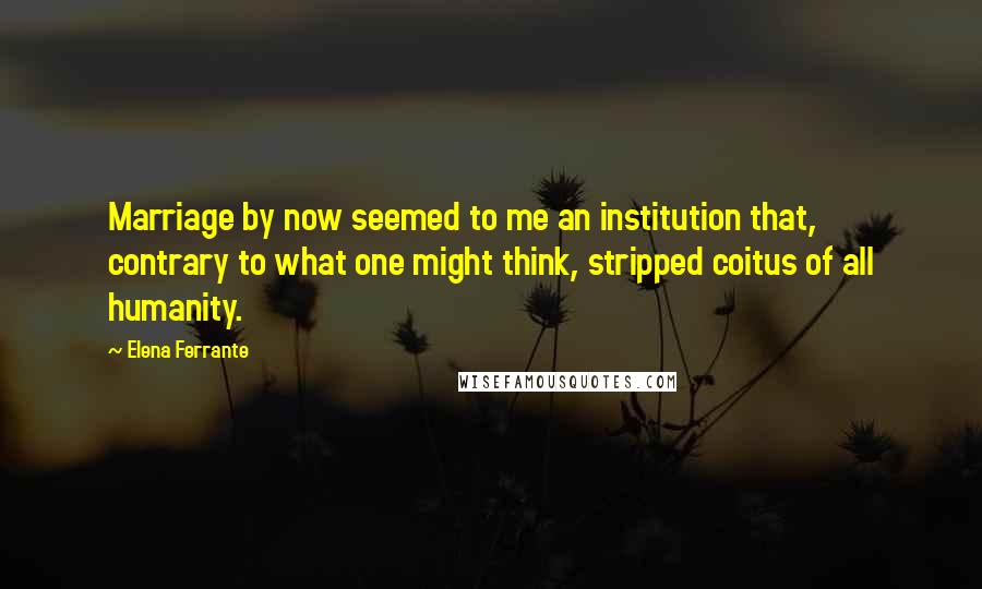 Elena Ferrante Quotes: Marriage by now seemed to me an institution that, contrary to what one might think, stripped coitus of all humanity.