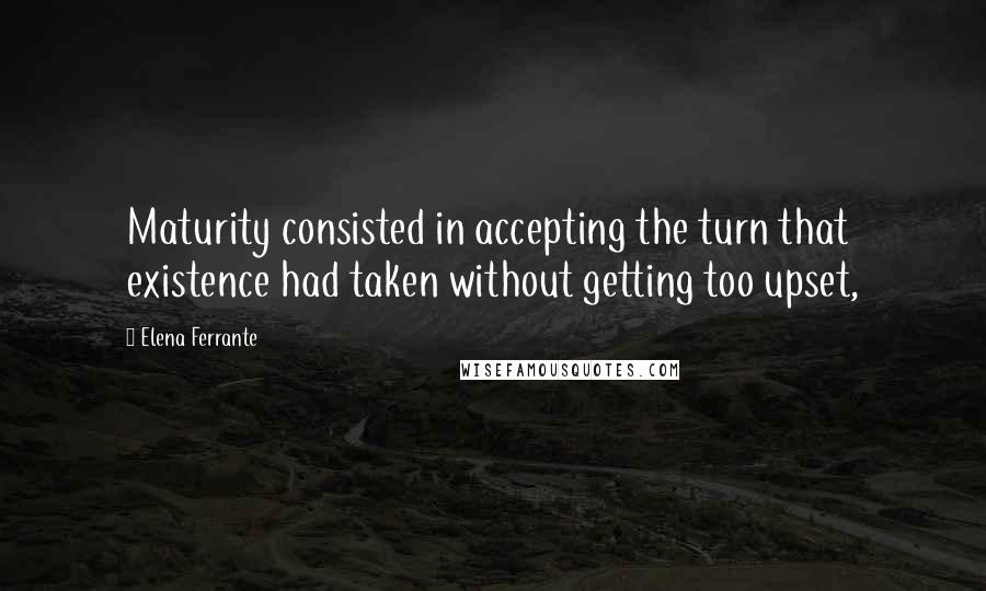 Elena Ferrante Quotes: Maturity consisted in accepting the turn that existence had taken without getting too upset,