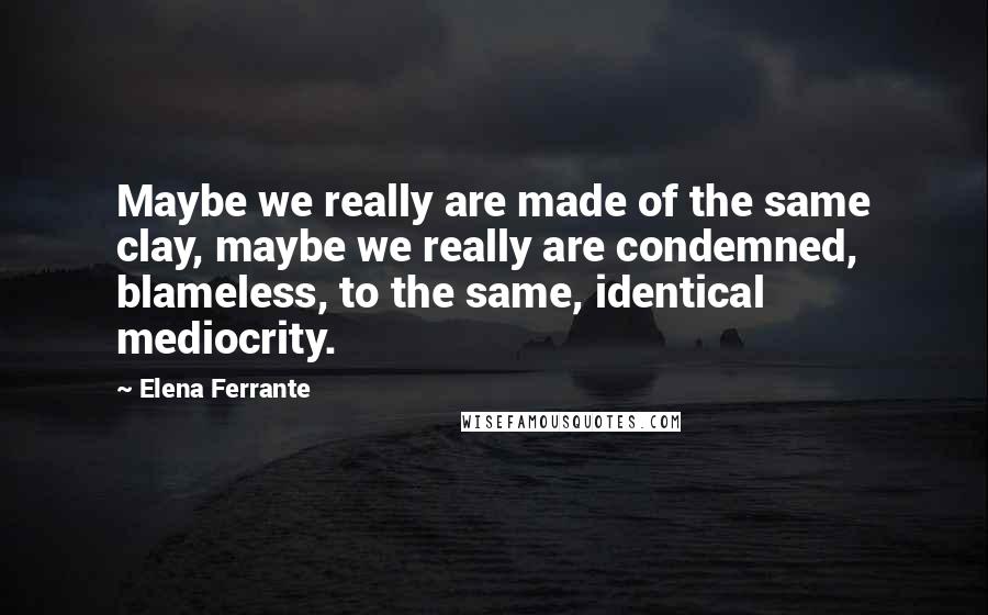 Elena Ferrante Quotes: Maybe we really are made of the same clay, maybe we really are condemned, blameless, to the same, identical mediocrity.