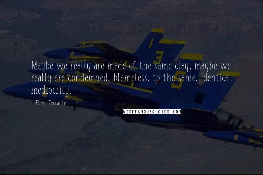 Elena Ferrante Quotes: Maybe we really are made of the same clay, maybe we really are condemned, blameless, to the same, identical mediocrity.