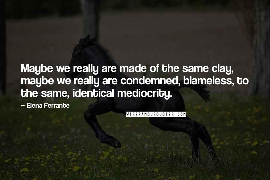 Elena Ferrante Quotes: Maybe we really are made of the same clay, maybe we really are condemned, blameless, to the same, identical mediocrity.