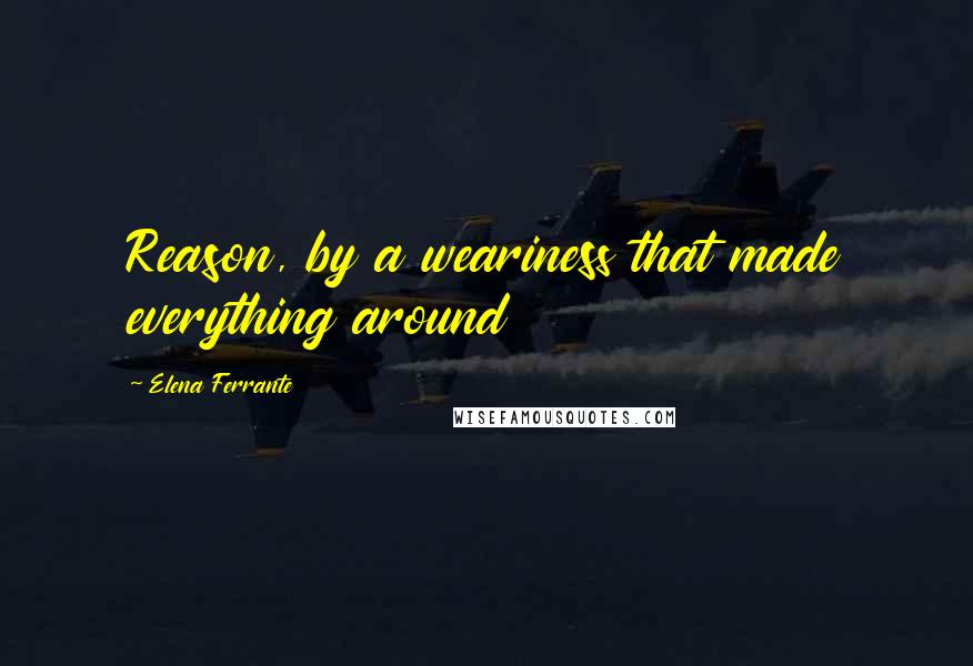 Elena Ferrante Quotes: Reason, by a weariness that made everything around