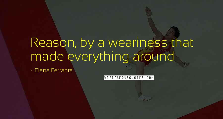 Elena Ferrante Quotes: Reason, by a weariness that made everything around