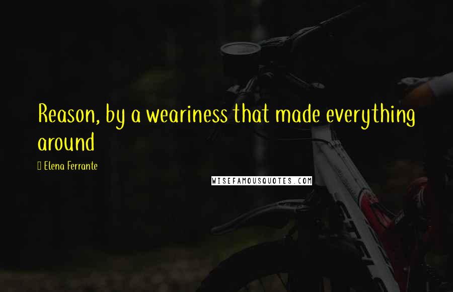 Elena Ferrante Quotes: Reason, by a weariness that made everything around