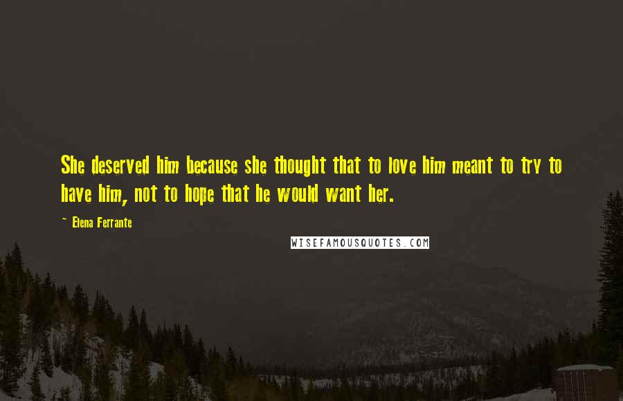 Elena Ferrante Quotes: She deserved him because she thought that to love him meant to try to have him, not to hope that he would want her.