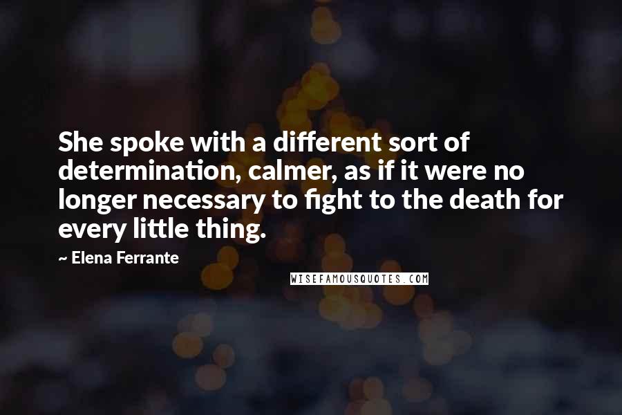 Elena Ferrante Quotes: She spoke with a different sort of determination, calmer, as if it were no longer necessary to fight to the death for every little thing.