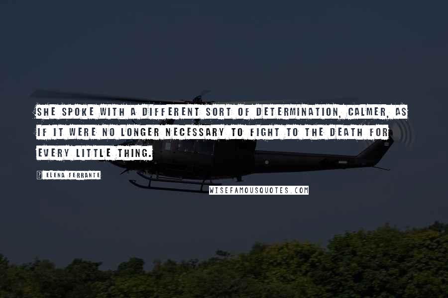 Elena Ferrante Quotes: She spoke with a different sort of determination, calmer, as if it were no longer necessary to fight to the death for every little thing.