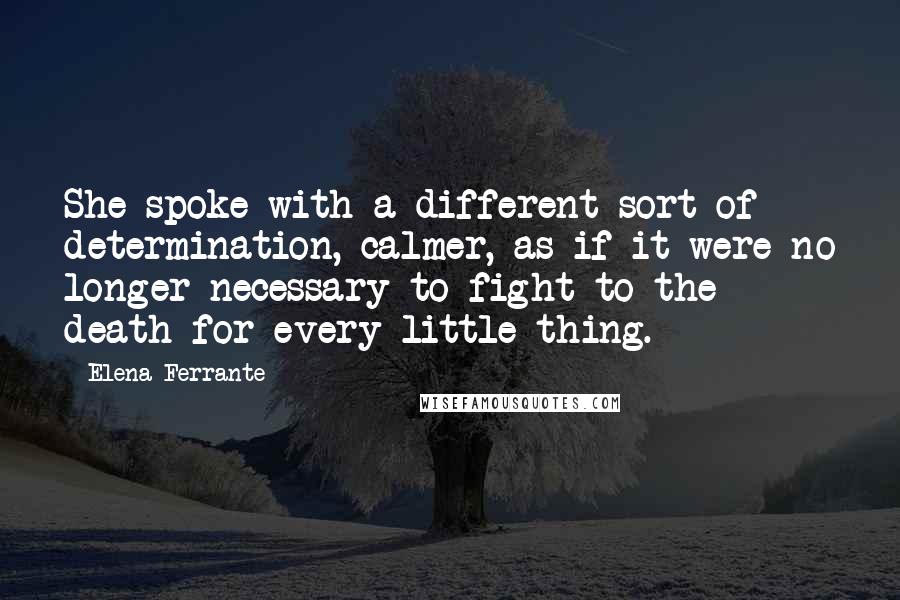 Elena Ferrante Quotes: She spoke with a different sort of determination, calmer, as if it were no longer necessary to fight to the death for every little thing.