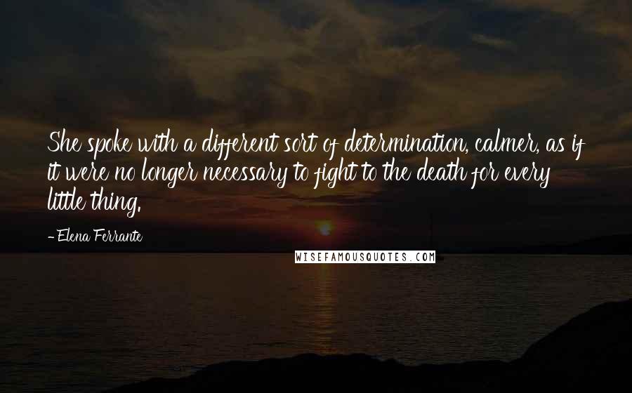 Elena Ferrante Quotes: She spoke with a different sort of determination, calmer, as if it were no longer necessary to fight to the death for every little thing.