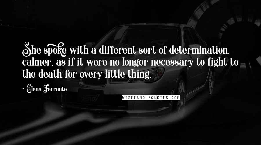 Elena Ferrante Quotes: She spoke with a different sort of determination, calmer, as if it were no longer necessary to fight to the death for every little thing.