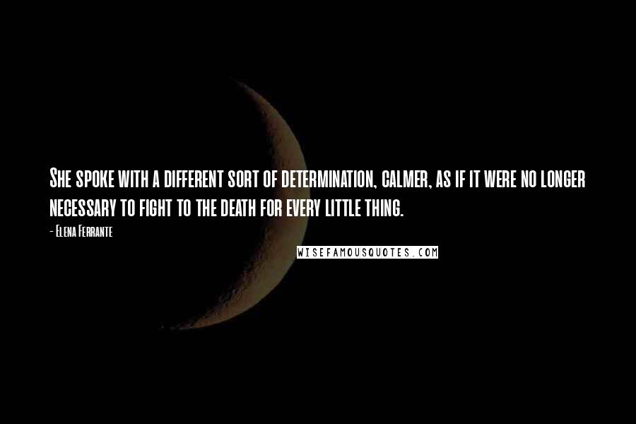 Elena Ferrante Quotes: She spoke with a different sort of determination, calmer, as if it were no longer necessary to fight to the death for every little thing.