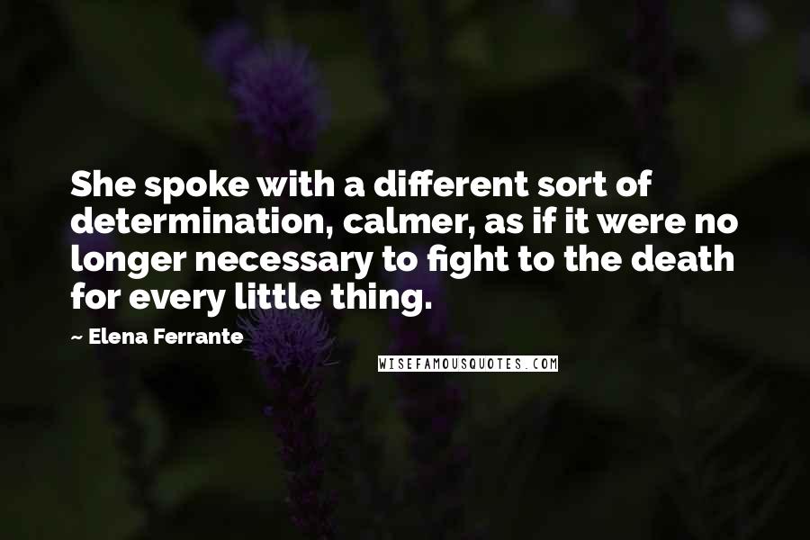 Elena Ferrante Quotes: She spoke with a different sort of determination, calmer, as if it were no longer necessary to fight to the death for every little thing.