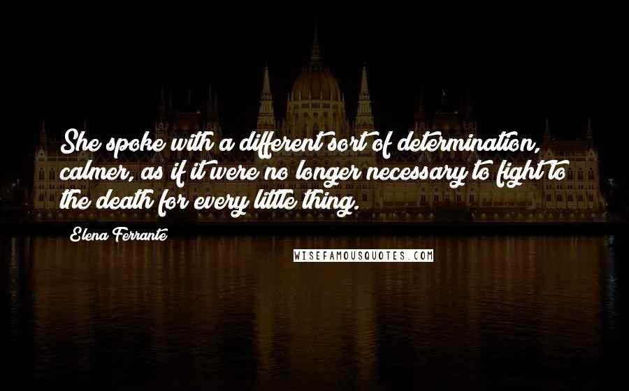 Elena Ferrante Quotes: She spoke with a different sort of determination, calmer, as if it were no longer necessary to fight to the death for every little thing.