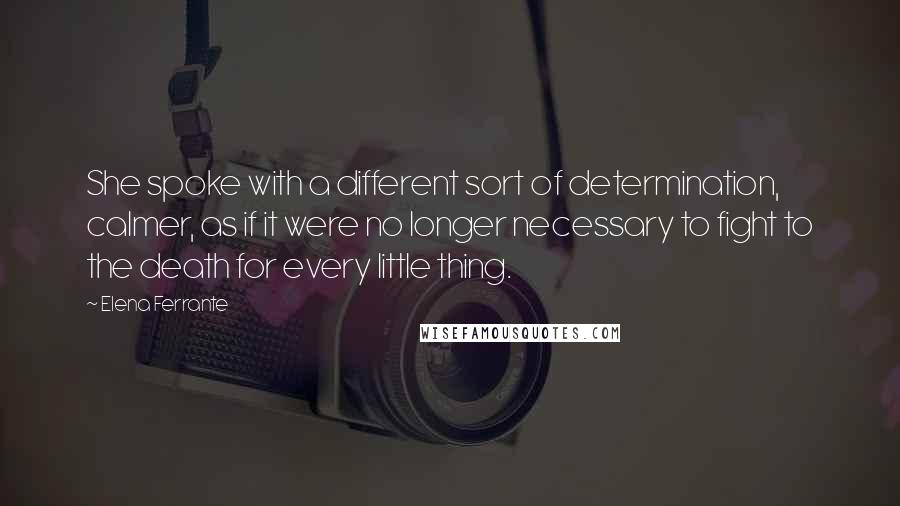 Elena Ferrante Quotes: She spoke with a different sort of determination, calmer, as if it were no longer necessary to fight to the death for every little thing.