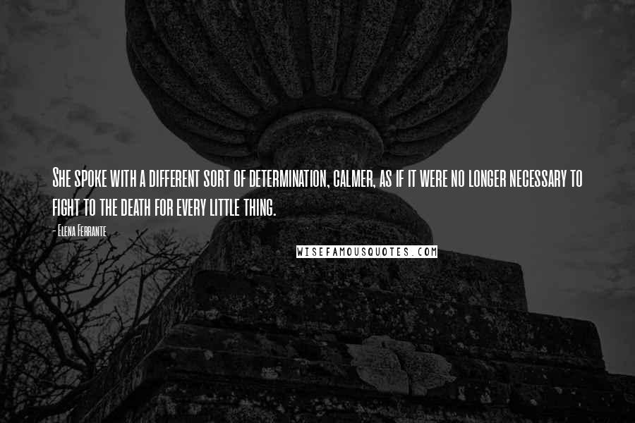 Elena Ferrante Quotes: She spoke with a different sort of determination, calmer, as if it were no longer necessary to fight to the death for every little thing.