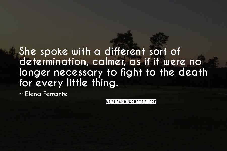 Elena Ferrante Quotes: She spoke with a different sort of determination, calmer, as if it were no longer necessary to fight to the death for every little thing.