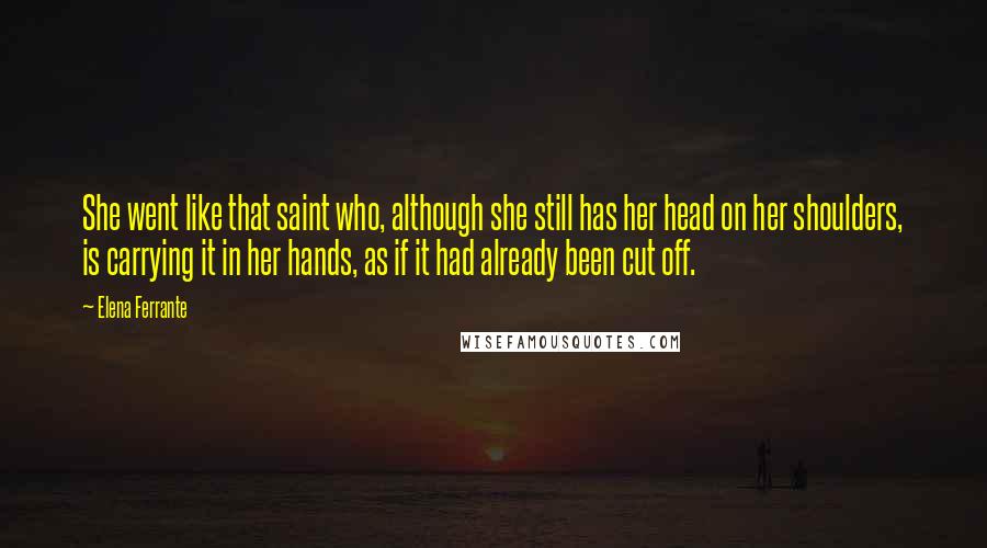 Elena Ferrante Quotes: She went like that saint who, although she still has her head on her shoulders, is carrying it in her hands, as if it had already been cut off.