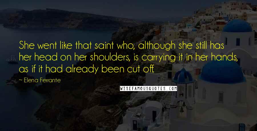 Elena Ferrante Quotes: She went like that saint who, although she still has her head on her shoulders, is carrying it in her hands, as if it had already been cut off.