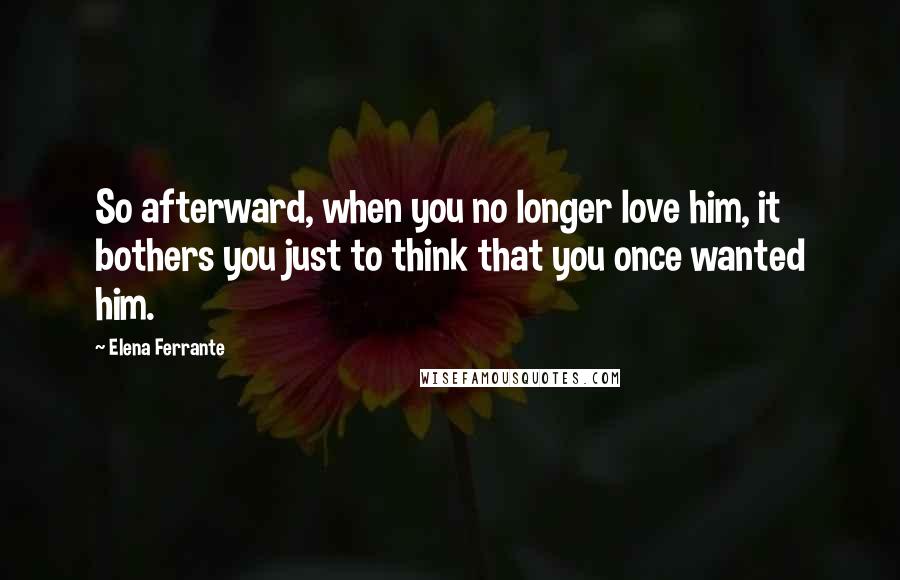 Elena Ferrante Quotes: So afterward, when you no longer love him, it bothers you just to think that you once wanted him.