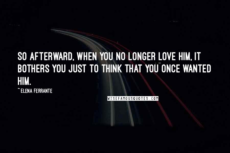 Elena Ferrante Quotes: So afterward, when you no longer love him, it bothers you just to think that you once wanted him.