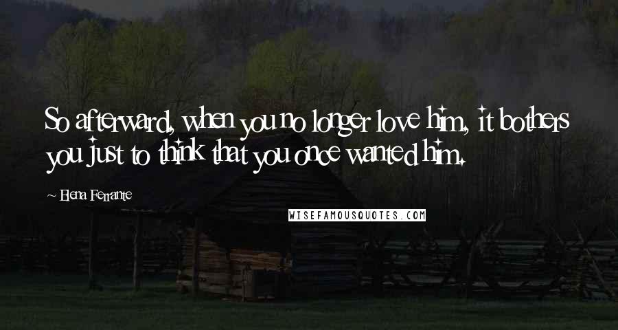 Elena Ferrante Quotes: So afterward, when you no longer love him, it bothers you just to think that you once wanted him.
