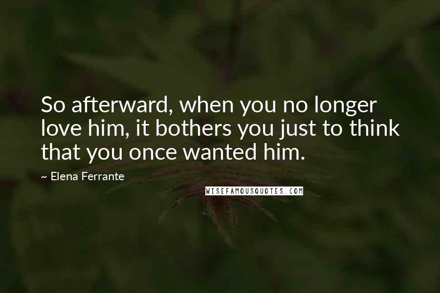 Elena Ferrante Quotes: So afterward, when you no longer love him, it bothers you just to think that you once wanted him.