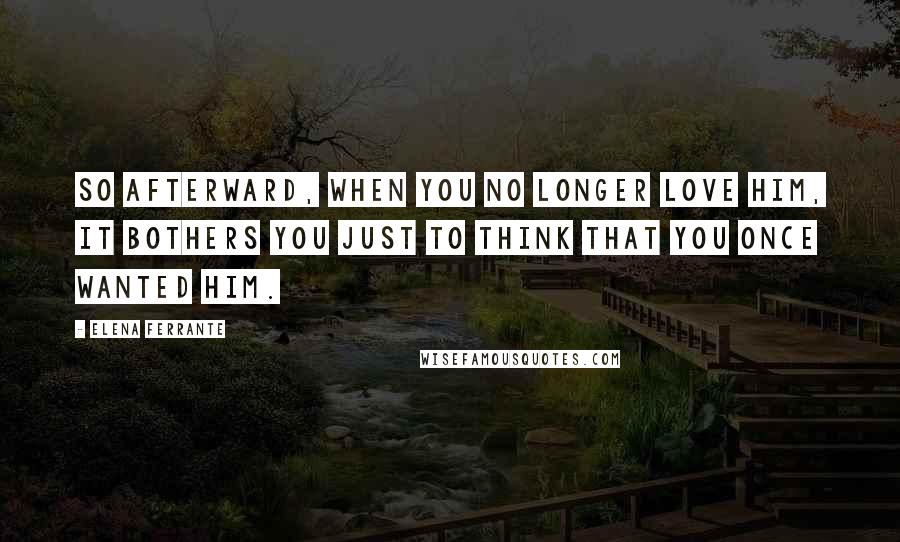 Elena Ferrante Quotes: So afterward, when you no longer love him, it bothers you just to think that you once wanted him.