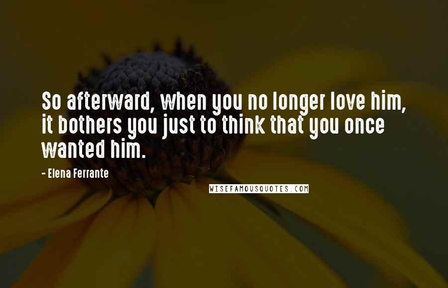 Elena Ferrante Quotes: So afterward, when you no longer love him, it bothers you just to think that you once wanted him.