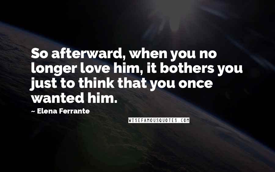 Elena Ferrante Quotes: So afterward, when you no longer love him, it bothers you just to think that you once wanted him.