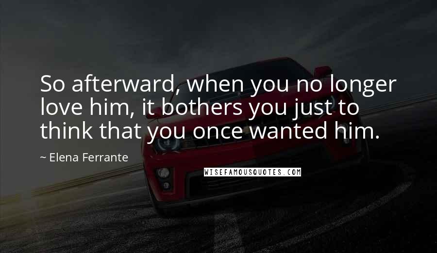 Elena Ferrante Quotes: So afterward, when you no longer love him, it bothers you just to think that you once wanted him.