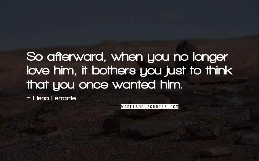 Elena Ferrante Quotes: So afterward, when you no longer love him, it bothers you just to think that you once wanted him.