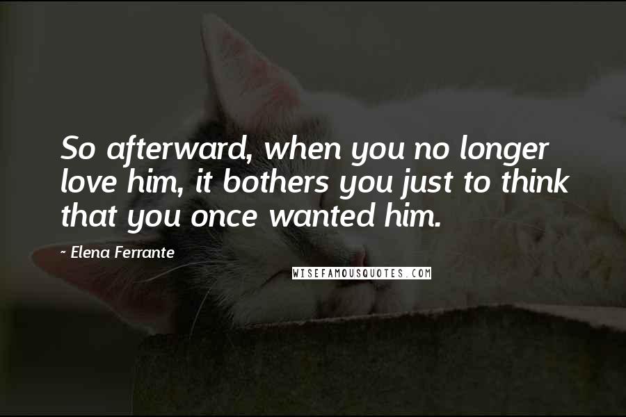 Elena Ferrante Quotes: So afterward, when you no longer love him, it bothers you just to think that you once wanted him.
