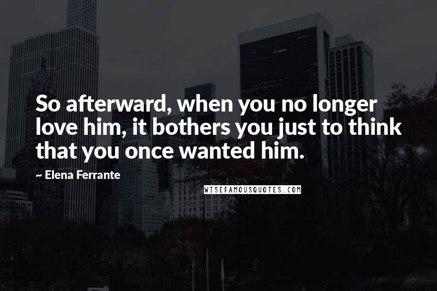 Elena Ferrante Quotes: So afterward, when you no longer love him, it bothers you just to think that you once wanted him.