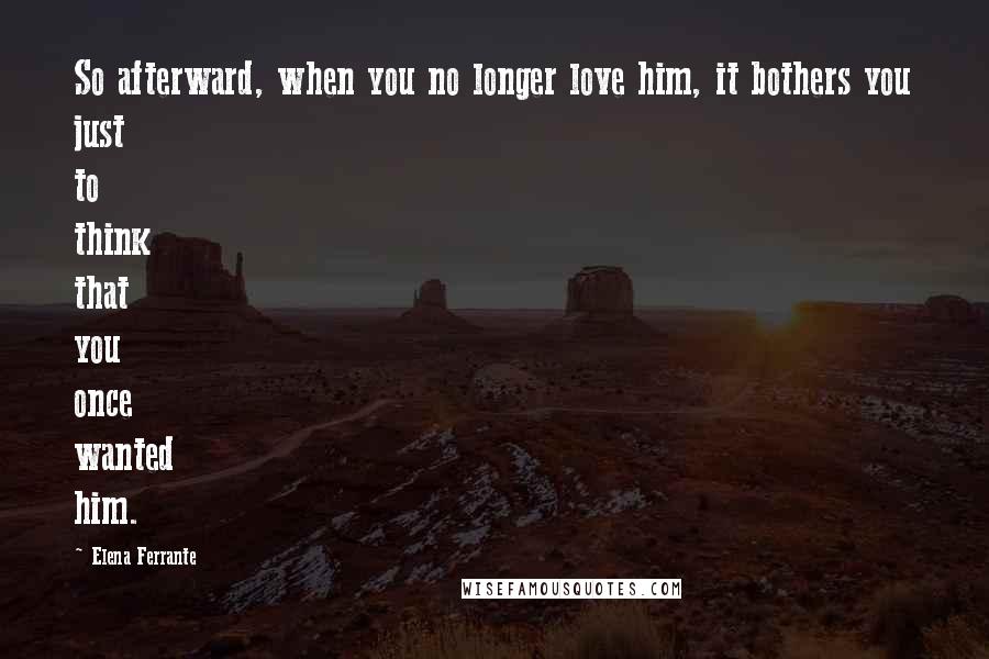 Elena Ferrante Quotes: So afterward, when you no longer love him, it bothers you just to think that you once wanted him.