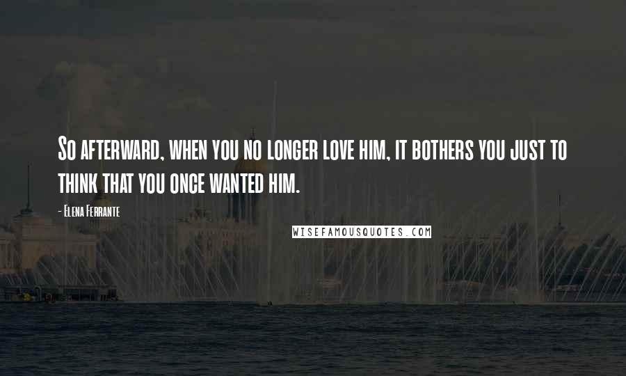 Elena Ferrante Quotes: So afterward, when you no longer love him, it bothers you just to think that you once wanted him.