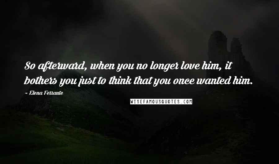 Elena Ferrante Quotes: So afterward, when you no longer love him, it bothers you just to think that you once wanted him.