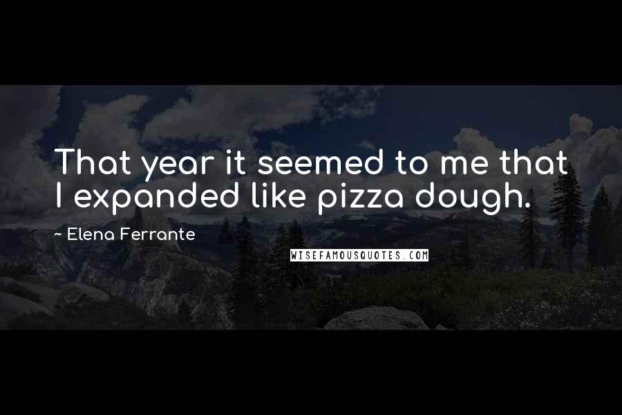 Elena Ferrante Quotes: That year it seemed to me that I expanded like pizza dough.