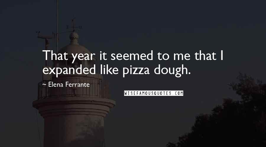 Elena Ferrante Quotes: That year it seemed to me that I expanded like pizza dough.